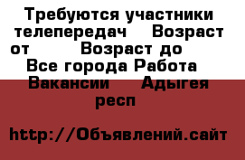 Требуются участники телепередач. › Возраст от ­ 18 › Возраст до ­ 60 - Все города Работа » Вакансии   . Адыгея респ.